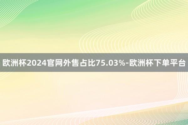 欧洲杯2024官网外售占比75.03%-欧洲杯下单平台