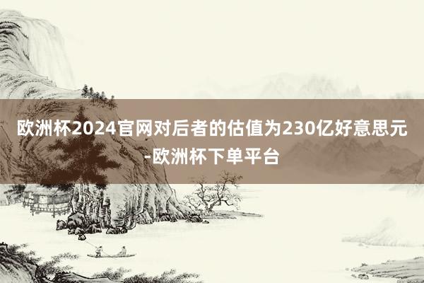 欧洲杯2024官网对后者的估值为230亿好意思元-欧洲杯下单平台