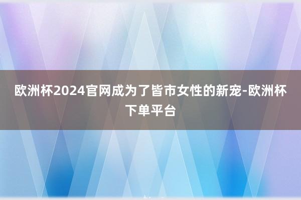 欧洲杯2024官网成为了皆市女性的新宠-欧洲杯下单平台