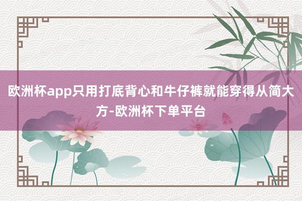 欧洲杯app只用打底背心和牛仔裤就能穿得从简大方-欧洲杯下单平台