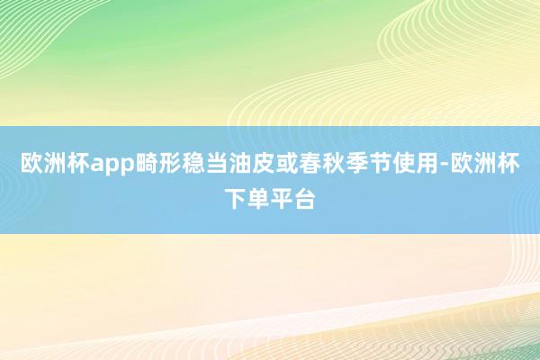 欧洲杯app畸形稳当油皮或春秋季节使用-欧洲杯下单平台