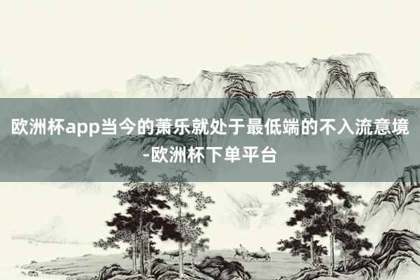 欧洲杯app当今的萧乐就处于最低端的不入流意境-欧洲杯下单平台