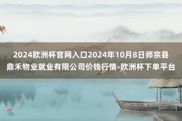 2024欧洲杯官网入口2024年10月8日师宗县鼎禾物业就业有限公司价钱行情-欧洲杯下单平台