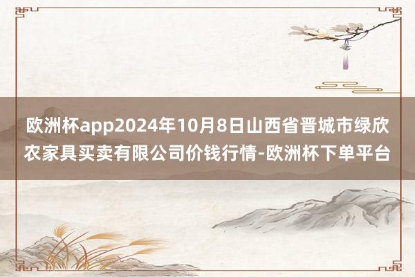 欧洲杯app2024年10月8日山西省晋城市绿欣农家具买卖有限公司价钱行情-欧洲杯下单平台