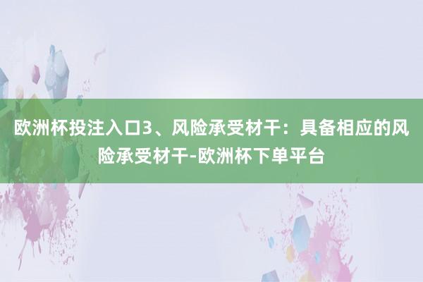 欧洲杯投注入口3、风险承受材干：具备相应的风险承受材干-欧洲杯下单平台