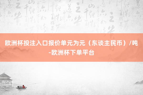 欧洲杯投注入口报价单元为元（东谈主民币）/吨-欧洲杯下单平台