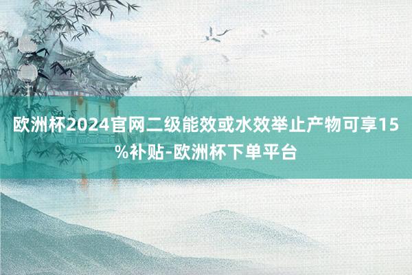 欧洲杯2024官网二级能效或水效举止产物可享15%补贴-欧洲杯下单平台