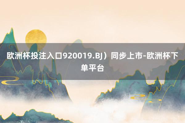 欧洲杯投注入口920019.BJ）同步上市-欧洲杯下单平台