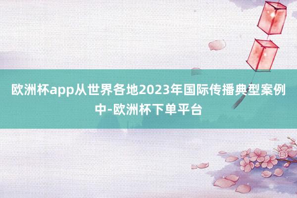 欧洲杯app从世界各地2023年国际传播典型案例中-欧洲杯下单平台