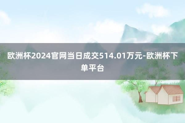 欧洲杯2024官网当日成交514.01万元-欧洲杯下单平台