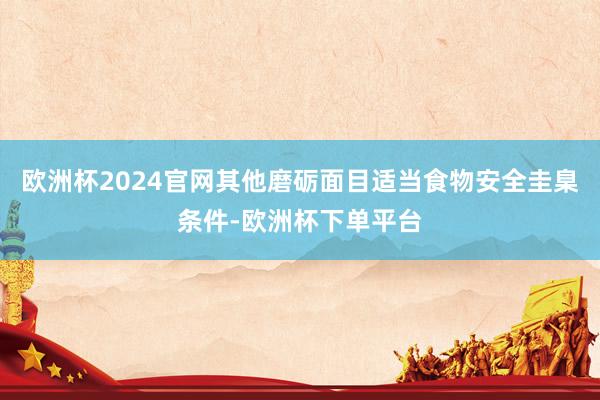 欧洲杯2024官网其他磨砺面目适当食物安全圭臬条件-欧洲杯下单平台