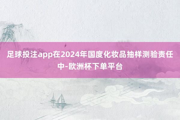 足球投注app在2024年国度化妆品抽样测验责任中-欧洲杯下单平台