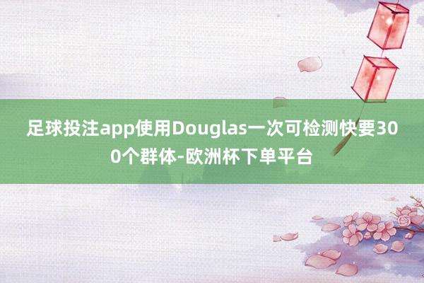 足球投注app使用Douglas一次可检测快要300个群体-欧洲杯下单平台