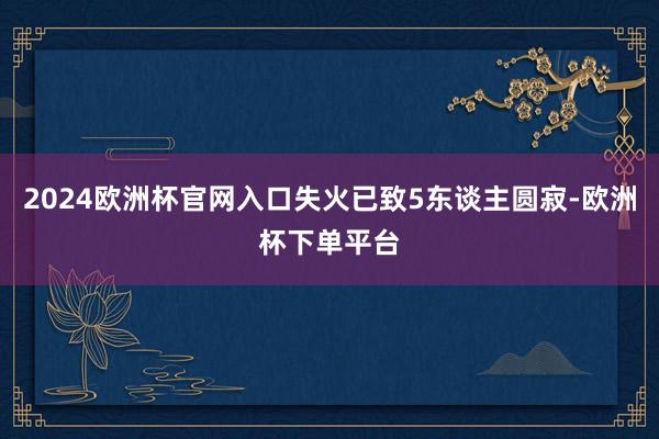 2024欧洲杯官网入口失火已致5东谈主圆寂-欧洲杯下单平台