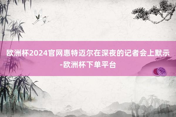 欧洲杯2024官网惠特迈尔在深夜的记者会上默示-欧洲杯下单平台